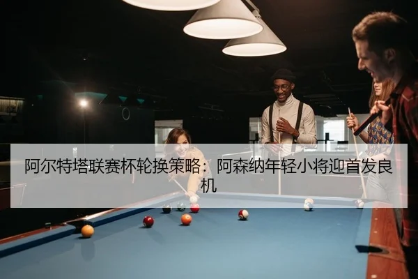 阿尔特塔联赛杯轮换策略：阿森纳年轻小将迎首发良机